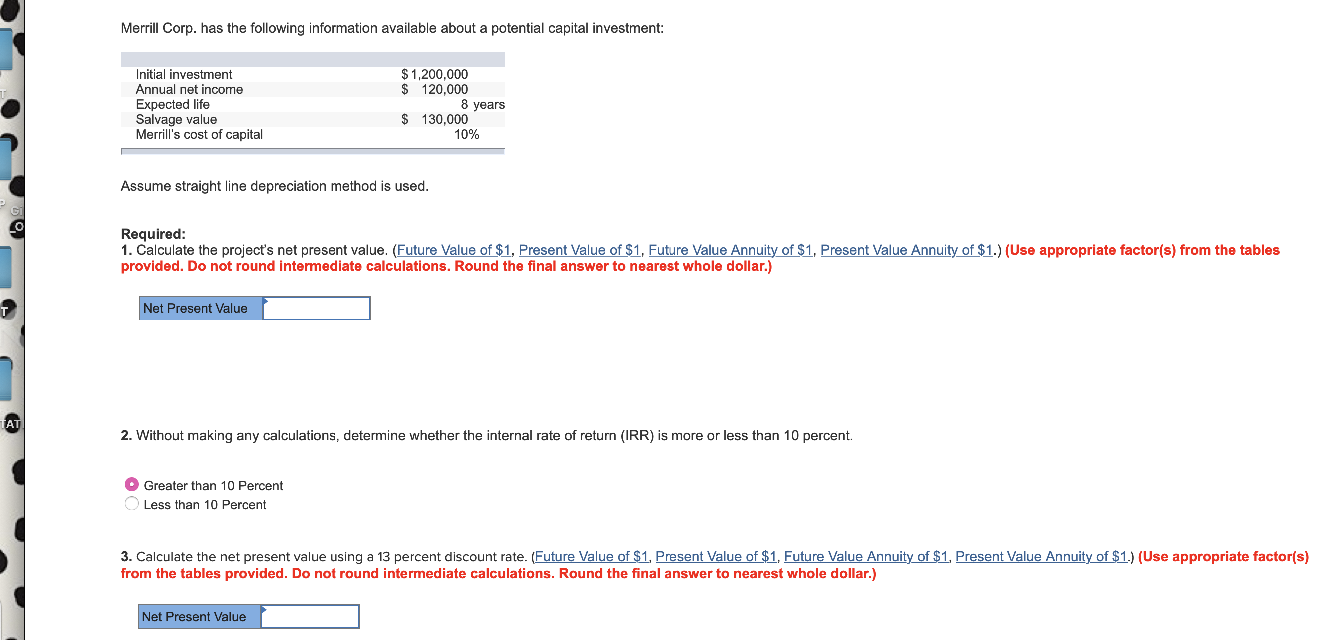 Merrill Corp. has the following information available about a potential capital investment:
$1,200,000
$ 120,000
8 years
Initial investment
Annual net income
T
Expected life
Salvage value
Merrill's cost of capital
130,000
10%
Assume straight line depreciation method is used.
Gi
о
Required:
1. Calculate the project's net present value. (Future Value of $1, Present Value of $1, Future Value Annuity of $1, Present Value Annuity of $1.) (Use appropriate factor(s) from the tables
provided. Do not round intermediate calculations. Round the final answer to nearest whole dollar.)
Net Present Value
TAT
RR) is m
or less than 10 percent.
2. Without making any calculations, determine whether the internal rate of return
Greater than 10 Percent
Less than 10 Percent
3. Calculate the net present value using a 13 percent discount rate. (Future Value of $1, Present Value of $1, Future Value Annuity of $1, Present Value Annuity of $1.) (Use appropriate factor(s)
from the tables provided. Do not round intermediate calculations. Round the final answer to nearest whole dollar.)
Net Present Value
