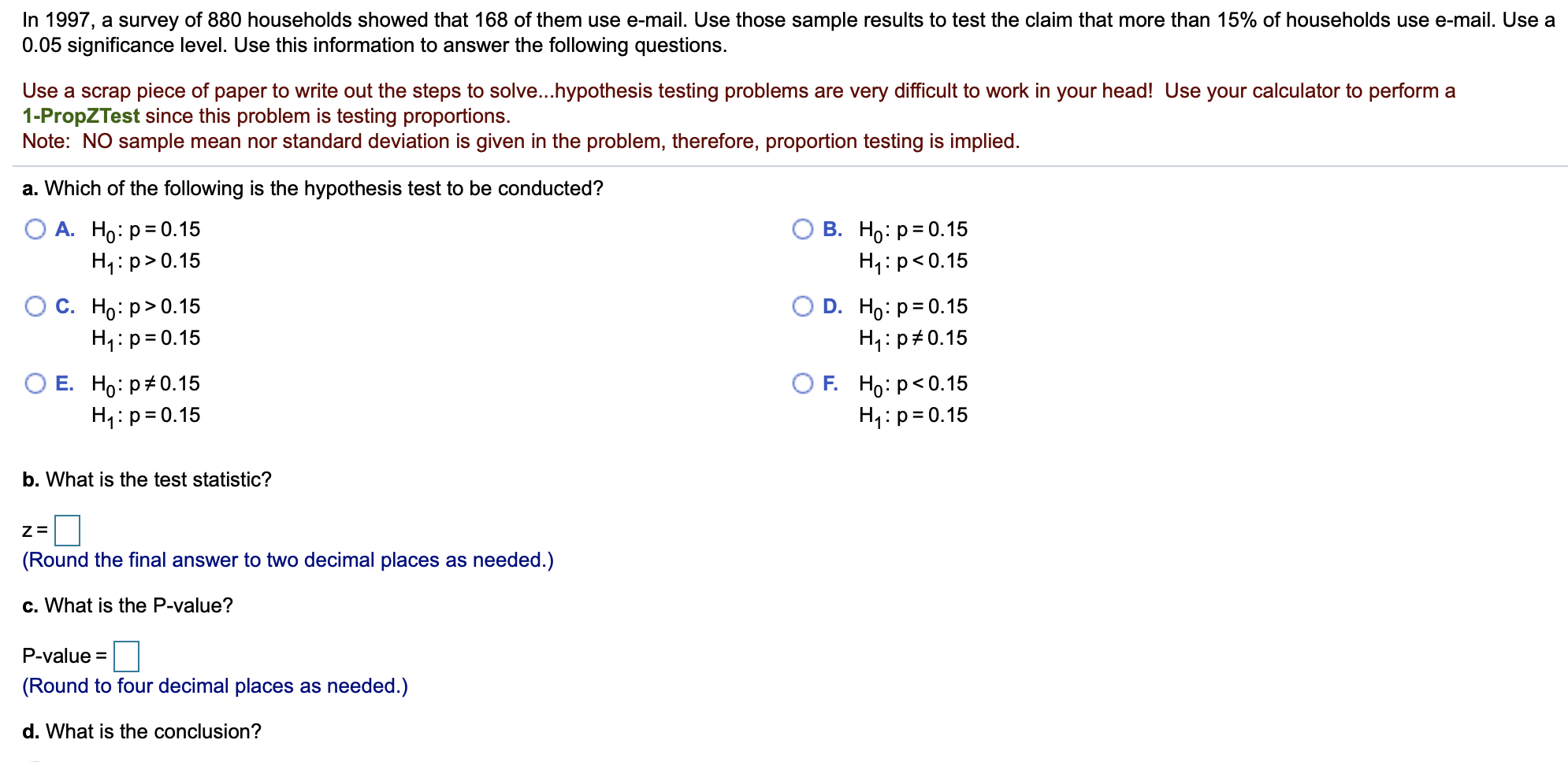 In 1997, a survey of 880 households showed that 168 of them use e-mail. Use those sample results to test the claim that more than 15% of households use e-mail. Use a
0.05 significance level. Use this information to answer the following questions.
Use a scrap piece of paper to write out the steps to solve...hypothesis testing problems are very difficult to work in your head!! Use your calculator to perform a
1-PropZTest since this problem is testing proportions.
Note: NO sample mean nor standard deviation is given in the problem, therefore, proportion testing is implied
a. Which of the following is the hypothesis test to be conducted?
О А. Но: р3D0.15
H1: p> 0.15
В. Но: р3D0.15
H1: p<0.15
О с. Но: р> 0.15
H1: p 0.15
D. Ho p 0.15
H1: p 0.15
ОЕ. Но: р#0.15
HI p 0.15
OF. Но: р<0.15
H1: p 0.15
b. What is the test statistic?
Z=
(Round the final answer to two decimal places as needed.)
c. What is the P-value?
P-value=
(Round to four decimal places as needed.)
d. What is the conclusion?
