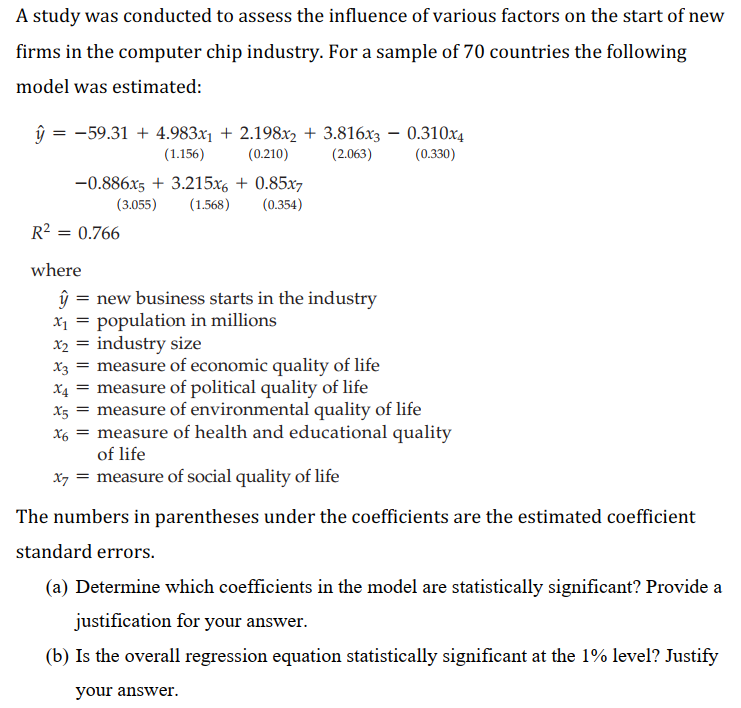 A study was conducted to assess the influence of various factors on the start of new
firms in the computer chip industry. For a sample of 70 countries the following
model was estimated:
ŷ = -59.31 + 4.983x1 + 2.198x2 + 3.816x3 – 0.310x4
(1.156)
(0.210)
(2.063)
(0.330)
-0.886x5 + 3.215x6 + 0.85x7
(3.055)
(1.568)
(0.354)
R2 = 0.766
where
ŷ = new business starts in the industry
X1 = population in millions
X2 = industry size
x3 = measure of economic quality of life
measure of political quality of life
measure of environmental quality of life
measure of health and educational quality
of life
X4
X5
X6 =
x7 = measure of social quality of life
The numbers in parentheses under the coefficients are the estimated coefficient
standard errors.
(a) Determine which coefficients in the model are statistically significant? Provide a
justification for your answer.
(b) Is the overall regression equation statistically significant at the 1% level? Justify
your answer.

