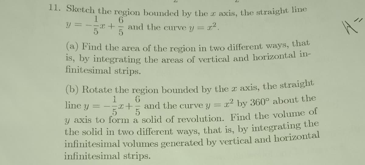 11. Sketch the region bounded by the z axis, the straight line
y =--x+
and the curve y
(a) Find the area of the region in two different ways, that
IS, by integrating the areas of vertical and horizontal in-
finitesimal strips.
(b) Rotate the region bounded by the x axis, the straight
x2 by 360° about the
line y = -x+
and the curve y =
y axis to form a solid of revolution. Find the volume of
the solid in two different ways, that is, by integrating the
infinitesimal volumes generated by vertical and horizontal
infinitesimal strips.
