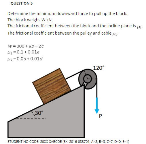 QUESTION 5
Determine the minimum downward force to pull up the block.
The block weighs W kN.
The frictional coefficient between the block and the incline plane is u.
The frictional coefficient between the pulley and cable µz:
W = 300 + 9b – 2c
H= 0.1+0.01e
H2 = 0.05 + 0.0ld
120°
30°
STUDENT NO CODE: 20XX-XABCDE (EX. 2016-083701, A=8, B=3, C=7, D=0, E=1)
P.
