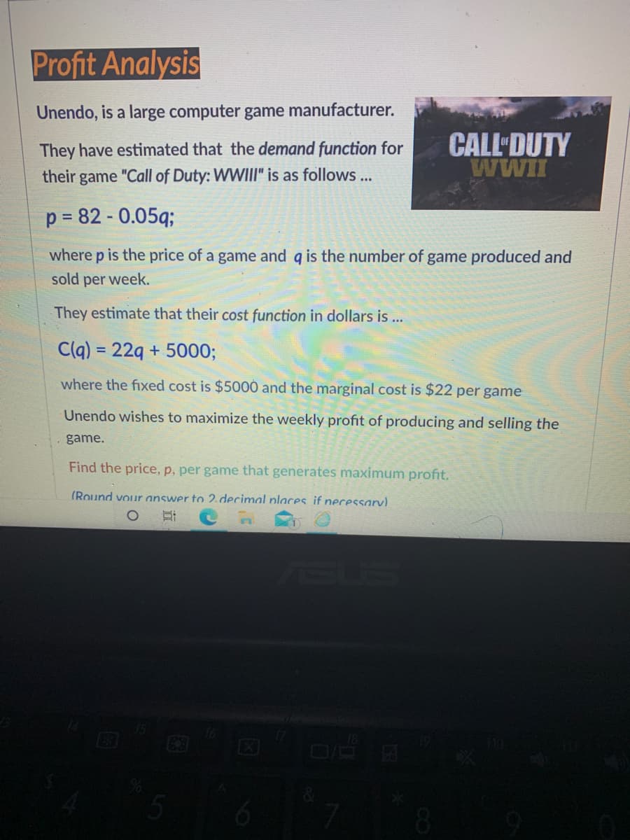 Profit Analysis
Unendo, is a large computer game manufacturer.
CALL DUTY
WWII
They have estimated that the demand function for
their game "Call of Duty: WWIII" is as follows ...
p = 82 - 0.05q;
where p is the price of a game and q is the number of game produced and
sold per week.
They estimate that their cost function in dollars is ...
C(q) = 22g + 5000;
where the fixed cost is $5000 and the marginal cost is $22 per game
Unendo wishes to maximize the weekly profit of producing and selling the
game.
Find the price, p, per game that generates maximum profit.
(Round vour answer to 2. decimal places if necessarv).
8.
