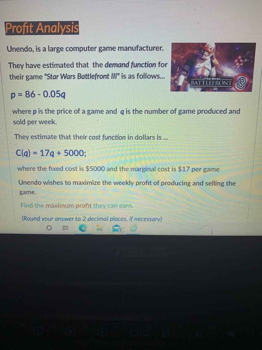 Profit Analysis
Unendo, is a large computer game manufacturer.
They have estimated that the demand function for
their game "Star Wars Battlefront III" is as follows...
STAR WARE
BATTLEFRONT
p = 86 - 0.05q
where p is the price of a game and q is the number of game produced and
sold per week.
They estimate that their cost function in dollars is ...
Clq) = 179 + 5000;
where the fixed cost is $5000 and the marginal cost is $17 per game
Unendo wishes to maximize the weekly profit of producing and selling the
game.
Find the maximum profit they can earn.
(Round your answer to 2 decimal places, if necessary)
