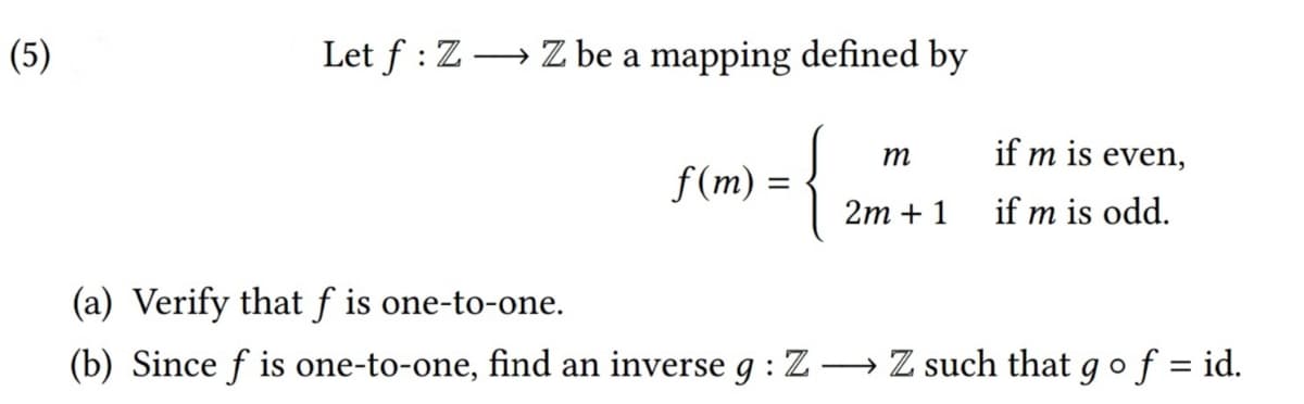 (5)
Let f : Z→ Z be a mapping defined by
m
if m is even,
f(m) =
2m + 1
if m is odd.
(a) Verify that f is one-to-one.
(b) Since f is one-to-one, find an inverse g : Z→ Z such that gof = id.
