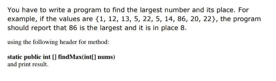 You have to write a program to find the largest number and its place. For
example, if the values are {1, 12, 13, 5, 22, 5, 14, 86, 20, 22}, the program
should report that 86 is the largest and it is in place 8.
using the following header for method:
static public int [] findMax(int[] nums)
and print result.