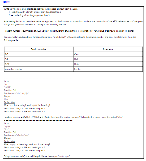 Task 03
Write a python program that takes 2 strings in lowercase as input from the user.
1) First string with a length greater than 2 and less than 5
2) second string with a length greater than 5
After taking the inputs, pass these values as arguments to the function. Your function calculates the summation of the ASCII values of each of the given
strings and generates a number according to the following formula.
random_number= (summation of ASCII value of string 1% length of 2nd string) + (summation of ASCII value of string2% length of 1st string)
For any invalid inputs and your function should print "Invalid input". Otherwise, calculate the random number and print the statements from the
following table.
5-8
9-12
Any other number
Input
"abc"
"efghijk"
Function Call:
function name("abc", "efghijk")
Output:
Ciao
==================================
Input
"efghijk"
"Abc"
Random number
Function Call:
function_name("efghijk", "abc")
Ciao
Hello
Hola
Explanation:
Here, "abc" is the string1, and "efghijk" is the string2.
The sum of string1 is 294 and the length is 3
The sum of string2 is 728 and the length is 7
random_number= (294% 7) + (728% 3) = 0+2=2. Therefore, the random number 9 falls under 0-3 range Hence the output "Ciso".
Output:
Explanation:
Here, "efghijk" is the string1 and "abc" is the string2.
The sum of string1 is 728 and the length is 7
The sum of string2 is 294 and the length is 3
String1 does not satisfy the valid length. Hence the output "Invalid input".
ByeBye
Statements