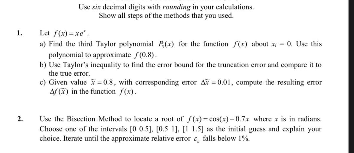 Use six decimal digits with rounding in your calculations.
Show all steps of the methods that you used.
Let f(x) = xe*.
a) Find the third Taylor polynomial P(x) for the function f(x) about x; = 0. Use this
1.
polynomial to approximate f(0.8).
b) Use Taylor's inequality to find the error bound for the truncation error and
the true error.
compare
it to
c) Given value = 0.8, with corresponding error AF = 0.01, compute the resulting error
Af (K) in the function f(x).
2.
Use the Bisection Method to locate a root of f(x)= cos(x)-0.7x where x is in radians.
Choose one of the intervals [0 0.5], [0.5 1], [1 1.5] as the initial guess and explain your
choice. Iterate until the approximate relative error &, falls below 1%.
