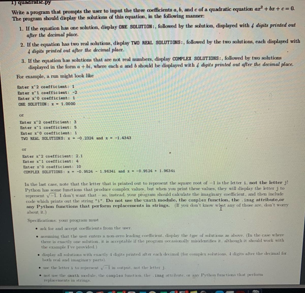 1) quadratic.Py
Write a program that prompts the user to input the three coefficients a, b, and c of a quadratic equation ar+ br + c = 0.
The program should display the solut ions of this equation, in the following manner:
1. If the equation has one solution, display ONE SOLUTION:, followed by the solut ion, displayed with 4 digits printed out
after the decimal place.
2. If the equation has two real solutions, display TWO REAL SOLUTIONS:, followed by the two solutions, each displayed with
4 digits printed out after the decimal place.
3. If the equation has solutions that are not real numbers, display COMPLEX SOLUTIONS:, followed by two solutions
displayed in the form a + bi, where each a and b should be displayed with 4 digits printed out after the decimal place.
For example, a run might look like
Enter x 2 coefficient: 1
Ent er x1 coefficient: -2
Enter x0 coefficient: 1
ONE SOLUTION: x = 1.0000
or
Ent er x*2 coefficient: 3
Enter x1 coefficient: 5
Enter x"0 coefficient: 1
TWO REAL SOLUTIONS: I = -0.2324 and x = -1.4343
or
Ent er x 2 coefficient: 2.1
Ent er 1*1 coefficient : 4
Enter x"0 coefficient: 10
COMPLEX SOLUTIONS: x = -0.9524 - 1.9634i and I = -0.9524 + 1.9634i
In the last case, note that the letter that is printed out to represent the square root of -1 is the letter i, not the letter j!
Python has some funct ions that produce complex values, but when you print these values, they will display the letter j to
represent v-1. I don't want that
code which prints out the string "i". Do not use the cmath module, the complex function, the .imag attribute,or
any Python functions that perform replacements in strings. (If you don't know whyat any of those are. don't worry
about, it.)
so, instead, your program should calculate the imaginary coefficient, and then include
Specifications: your program must
• ask for and accept coefficients from the user.
• assuming that the user enters a non-zero leading coefficient. display the type of solut ions as above. (In the case w here
there is exactly one solution, it is acceptable if the program occasionally misidentifies it. although it should work with
the example I've provided.)
• display all solutions with exactly 4 digits printed aft er each decimal (for complex solutions. 4 digits after the decimal for
both real and imaginary parts).
• use the letter i to represent V-1 in output. not the letter j.
• not use the cmath module, the complex funct ion, the.imag attribute. or any Python functions that perform
replacements in strings.
