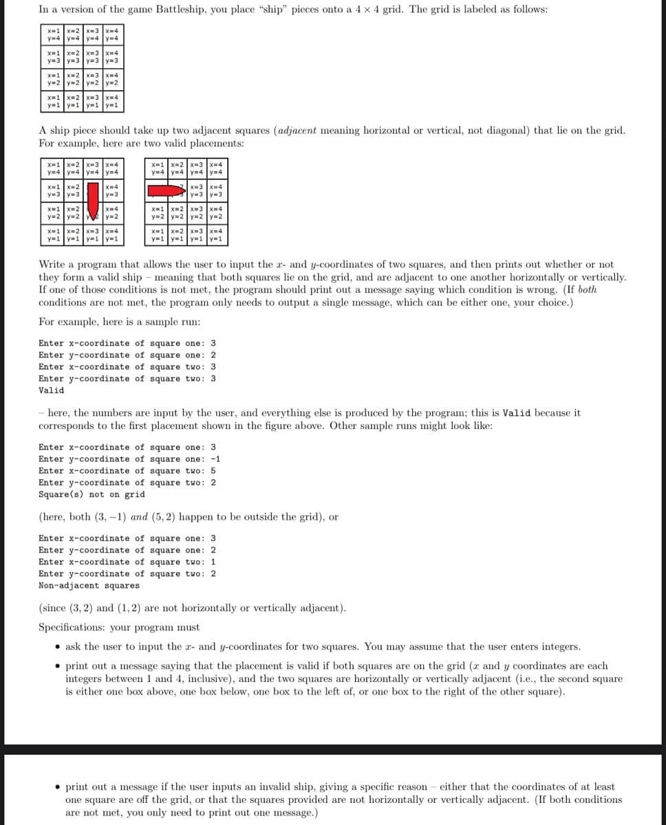 In a version of the game Battleship, you place "ship" pieces onto a 4 × 4 grid. The grid is labeled as follows:
X=1 x-2 x-3 x-4
y-4 y-4 y-4 y-4
x=1 x=2 x-3 x=4
y=3 y=3 y=3 y=3
x=1 x-2 x-3 x=4
y=2 y=2 y-2 y=2
x=1 x=2 x=3 x=4
y=1 y=1 y=1 y=1
A ship piece should take up two adjacent squares (adjacent meaning horizontal or vertical, not diagonal) that lie on the grid.
For example, here are two valid placements:
x=1 x=2 x=3 x=4
y=4 y=4 y4 ym4
x=1 x-2 x-3 x-4
y=4 y=4 y4 y=4
X-1 x-2 x-4
y=3 y-3
X-3 x-4
y=3 y-3
y-3
X=1 X=2
y=2 y=2
y=2
x=1 x-2 x=3 x-4
y=2 y=2 y-2 y=2
x-3 x=4
x=1 x=2 x=3 x=4
y=1 y=1 y=1 |y=1
X=1 x-2
y=1 y=1 y=1 y=1
Write a program that allows the user to input the r- and y-coordinates of two squares, and then prints out whether or not
they form a valid ship – meaning that both squares lie on the grid, and are adjacent to one another horizontally or vertically.
If one of those conditions is not met, the program should print out a message saying which condition is wrong. (If both
conditions are not met, the program only needs to output a single message, which can be either one, your choice.)
For example, here is a sample run:
Enter x-coordinate of square one: 3
Enter y-coordinate of square one: 2
Enter x-coordinate of square two: 3
Enter y-coordinate of square two: 3
Valid
here, the numbers are input by the user, and everything else is produced by the program; this is Valid because it
corresponds to the first placement shown in the figure above. Other sample runs might look like:
Enter x-coordinate of square one: 3
Enter y-coordinate of square one: -1
Enter x-coordinate of square two: 5
Enter y-coordinate of square two: 2
Square(s) not on grid
(here, both (3, -1) and (5, 2) happen to be outside the grid), or
Enter x-coordinate of square one: 3
Enter y-coordinate of square one: 2
Enter x-coordinate of square two: 1
Enter y-coordinate of square two: 2
Non-adjacent squares
(since (3, 2) and (1,2) are not horizontally or vertically adjacent).
Specifications: your program must
• ask the user to input the x- and y-coordinates for two squares. You may assume that the user enters integers.
• print out a message saying that the placement is valid if both squares are on the grid (r and y coordinates are each
integers between 1 and 4, inclusive), and the two squares are horizontally or vertically adjacent (i.e., the second square
is either one box above, one box below, one box to the left of, or one box to the right of the other square).
• print out a message if the user inputs an invalid ship, giving a specific reason
one square are off the grid, or that the squares provided are not horizontally or vertically adjacent. (If both conditions
are not met, you only need to print out one message.)
either that the coordinates of at least
