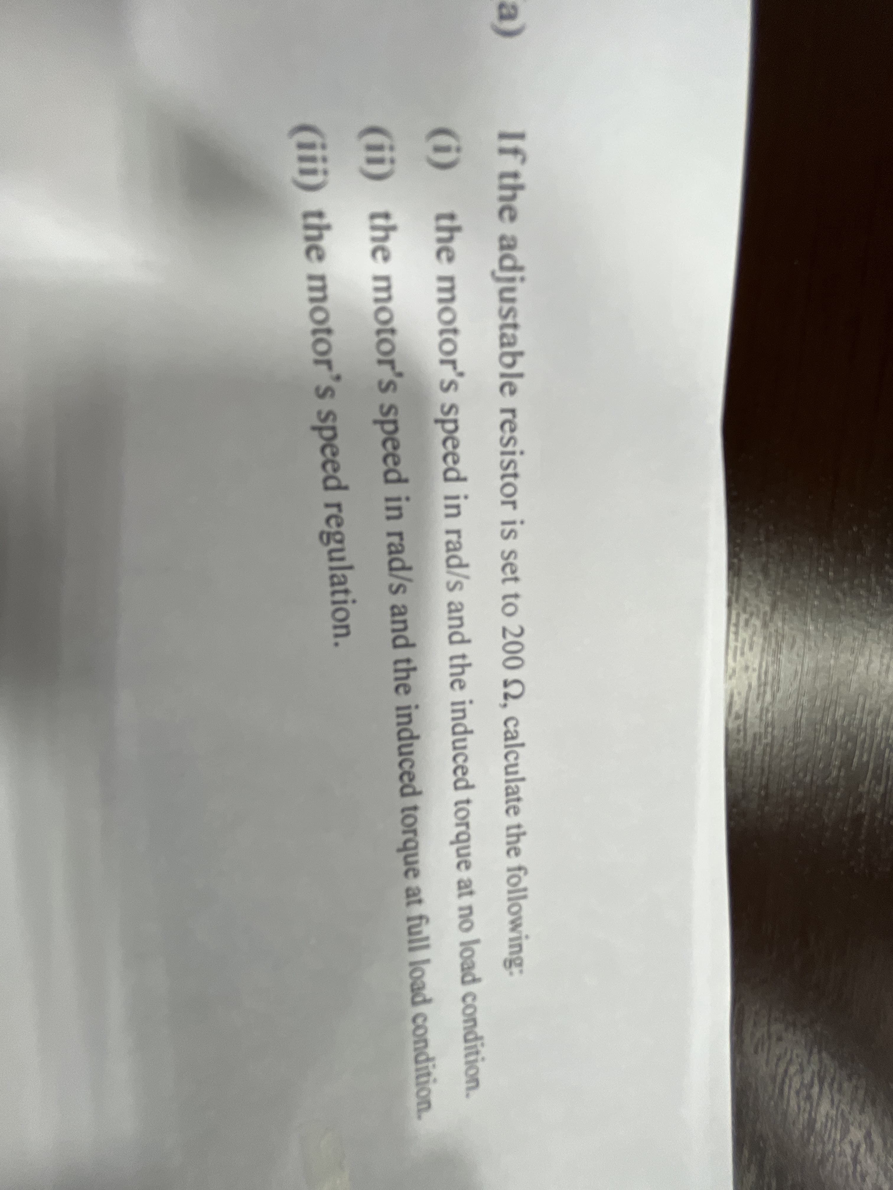 a)
If the adjustable resistor is set to 200 2, calculate the following:
(i) the motor's speed in rad/s and the induced torque at no load condition.
(ii) the motor's speed in rad/s and the induced torque at full load condition.
(iii) the motor's speed regulation.
