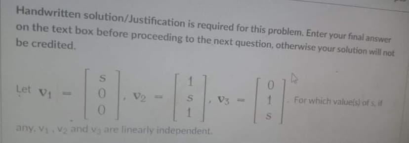 Handwritten solution/Justification is required for this problem. Enter your final answer
on the text box before proceeding to the next question, otherwise your solution will not
be credited.
1.
For which value(s) of s, if
Let V1
V2
V3
13|
any, V V2 and v3 are linearly independent.
