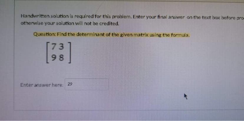 Handwritten solution is required for this problem. Enter your final answer on the text box before pro-
otherwise your solution will not be credited.
Question: Find the determinant of the given matrix using the formula.
[:]
73
98
Enter answer here: 29
