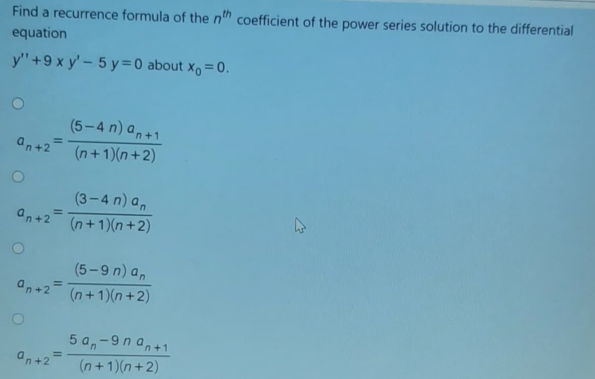 Find a recurrence formula of the nh coefficient of the power series solution to the differential
equation
y'"+9 x y' - 5 y=0 about x, = 0.
%3D
(5-4 n) a,+1
an+2
(n+1)(n+2)
(3-4 n) a,
an+2-
(n+1)(n+2)
(5-9 n) a,
an+2
(n+1)(n+2)
5 a,-9n an+1
Un+2=
(n+1)(n+2)
