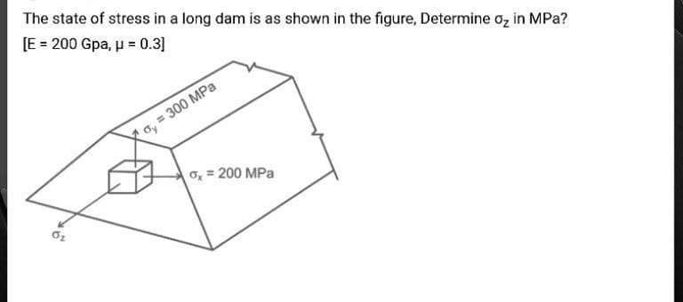 The state of stress in a long dam is as shown in the figure, Determine oz in MPa?
[E = 200 Gpa, p = 0.3]
= 300 MPa
O, = 200 MPa
