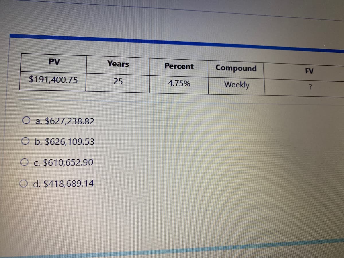 PV
Years
Percent
Compound
FV
$191,400.75
25
4.75%
Weekly
O a. $627,238.82
O b. $626,109.53
O c. $610,652.90
O d. $418,689.14
