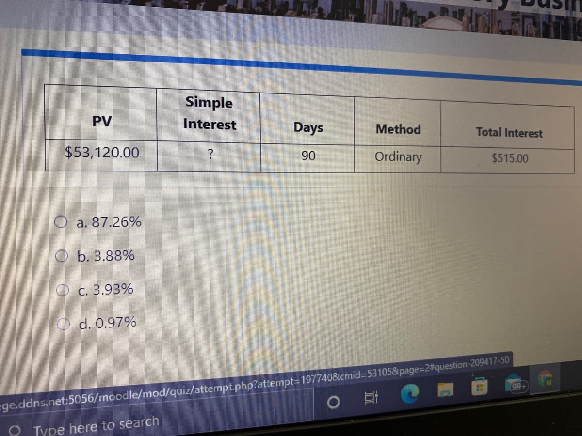 Simple
PV
Interest
Days
Method
Total Interest
$53,120.00
90
Ordinary
$515.00
O a. 87.26%
O b. 3.88%
O c. 3.93%
d. 0.97%
99+
ege.ddns.net:5056/moodle/mod/quiz/attempt.php?attempt=197740&cmid%3D53105&page%=2#question-209417-50
O Type here to search
