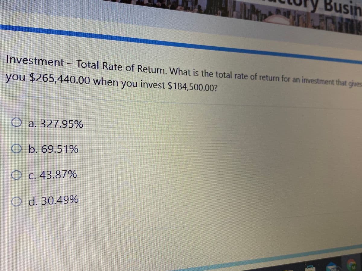 Busin
Investment- Total Rate of Return. What is the total rate of return for an investment that gives
you $265,440.00 when you invest $184,500.00?
Oa. 327.95%
O b. 69.51%
O c. 43.87%
O d. 30.49%
