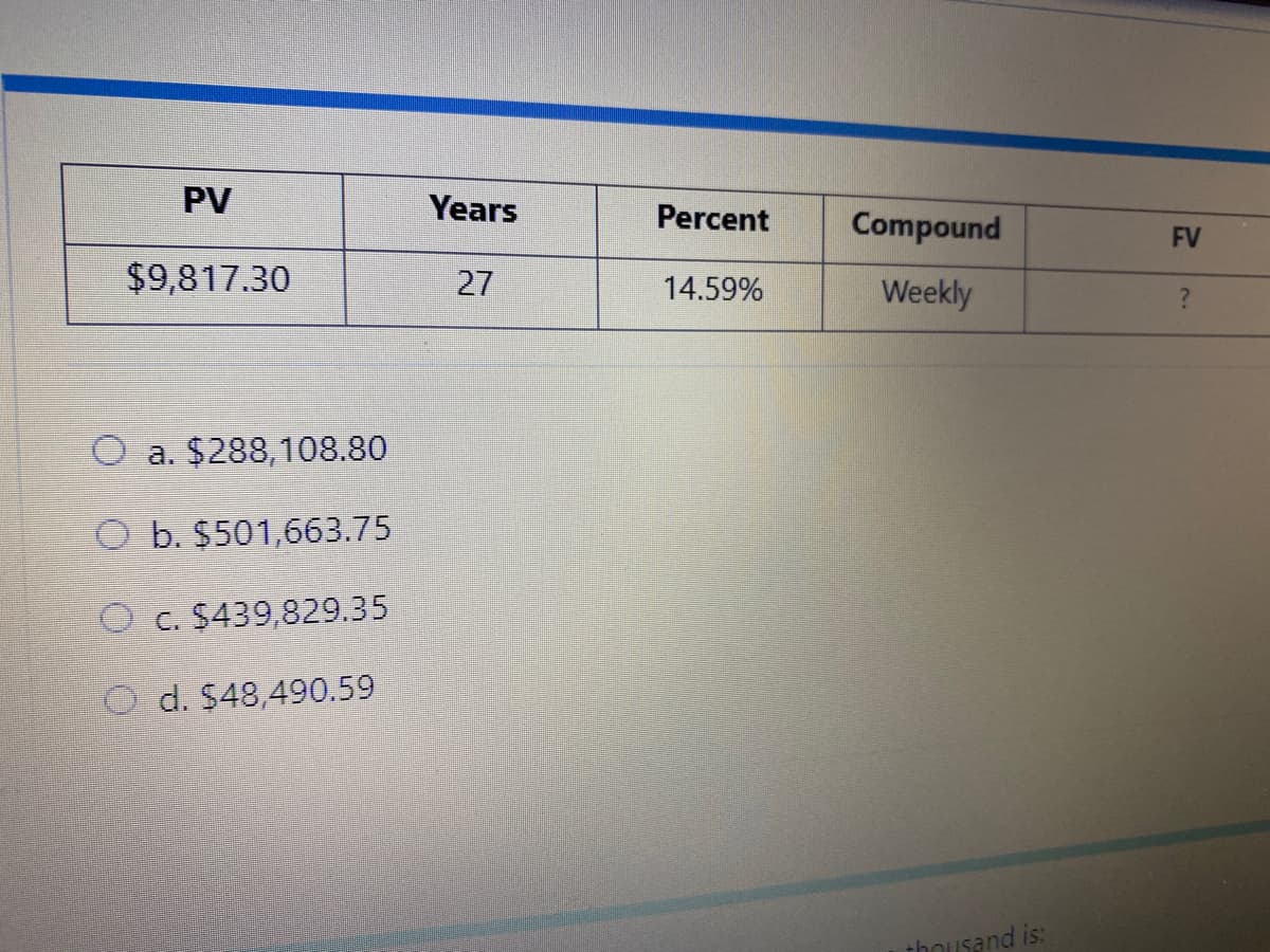 PV
Years
Percent
Compound
FV
$9,817.30
27
Weekly
14.59%
O a. $288,108.80
O b. $501,663.75
O c. $439,829.35
O d. $48,490.59
thousand is:
