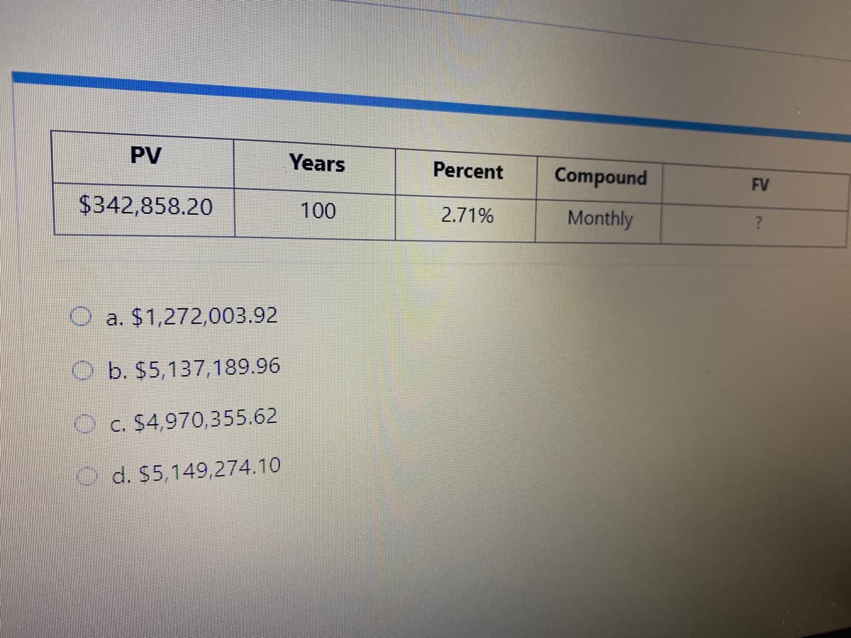 PV
Years
Percent
Compound
FV
$342,858.20
100
2.71%
Monthly
a. $1,272,003.92
b. $5,137,189.96
O c. $4,970,355.62
d. S5,149,274.10
