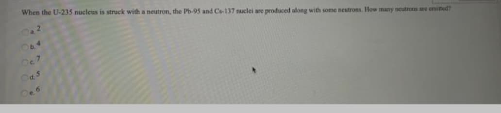 When the U-235 nucleus is struck with a neutron, the Ph-95 and Cs-137 nuclei are produced along with some neutrons. How many neutrons are emitted?
b.
14
