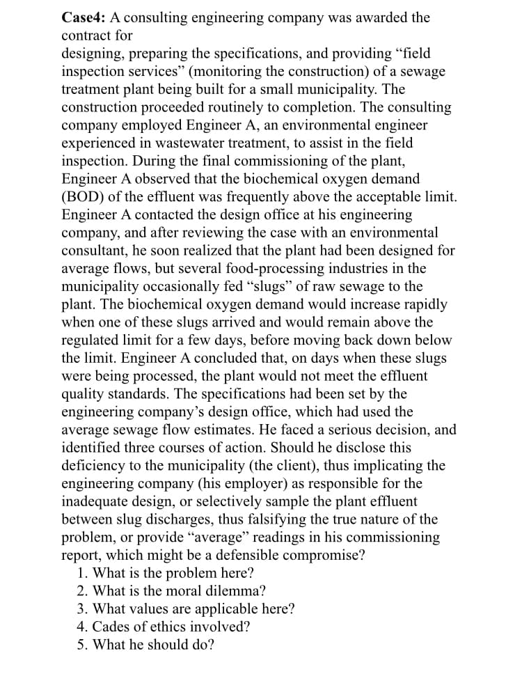 Case4: A consulting engineering company was awarded the
contract for
designing, preparing the specifications, and providing "field
inspection services" (monitoring the construction) of a sewage
treatment plant being built for a small municipality. The
construction proceeded routinely to completion. The consulting
company employed Engineer A, an environmental engineer
experienced in wastewater treatment, to assist in the field
inspection. During the final commissioning of the plant,
Engineer A observed that the biochemical oxygen demand
(BOD) of the effluent was frequently above the acceptable limit.
Engineer A contacted the design office at his engineering
company, and after reviewing the case with an environmental
consultant, he soon realized that the plant had been designed for
average flows, but several food-processing industries in the
municipality occasionally fed "slugs" of raw sewage to the
plant. The biochemical oxygen demand would increase rapidly
when one of these slugs arrived and would remain above the
regulated limit for a few days, before moving back down below
the limit. Engineer A concluded that, on days when these slugs
were being processed, the plant would not meet the effluent
quality standards. The specifications had been set by the
engineering company's design office, which had used the
average sewage flow estimates. He faced a serious decision, and
identified three courses of action. Should he disclose this
deficiency to the municipality (the client), thus implicating the
engineering company (his employer) as responsible for the
inadequate design, or selectively sample the plant effluent
between slug discharges, thus falsifying the true nature of the
problem, or provide “average" readings in his commissioning
report, which might be a defensible compromise?
1. What is the problem here?
2. What is the moral dilemma?
3. What values are applicable here?
4. Cades of ethics involved?
5. What he should do?
