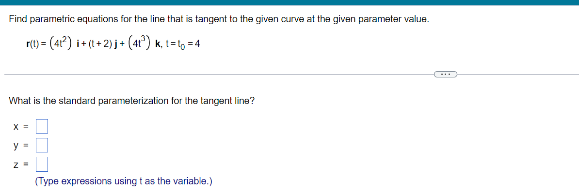 Find parametric equations for the line that is tangent to the given curve at the given parameter value.
r(t) =
3 (4?) i+ (t + 2) j+ (4t°) k, t=to = 4
What is the standard parameterization for the tangent line?
X =
y =
z =
(Type expressions using t as the variable.)
