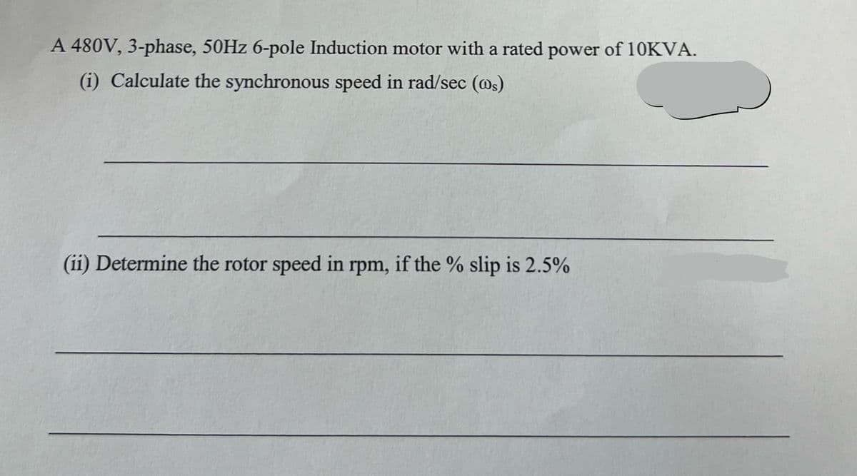 A 480V, 3-phase, 50Hz 6-pole Induction motor with a rated power of 10KVA.
(i) Calculate the synchronous speed in rad/sec (ws)
(ii) Determine the rotor speed in rpm, if the % slip is 2.5%