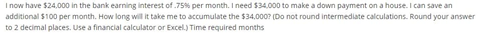 I now have $24,000 in the bank earning interest of .75% per month. I need $34,000 to make a down payment on a house. I can save an
additional $100 per month. How long will it take me to accumulate the $34,000? (Do not round intermediate calculations. Round your answer
to 2 decimal places. Use a financial calculator or Excel.) Time required months
