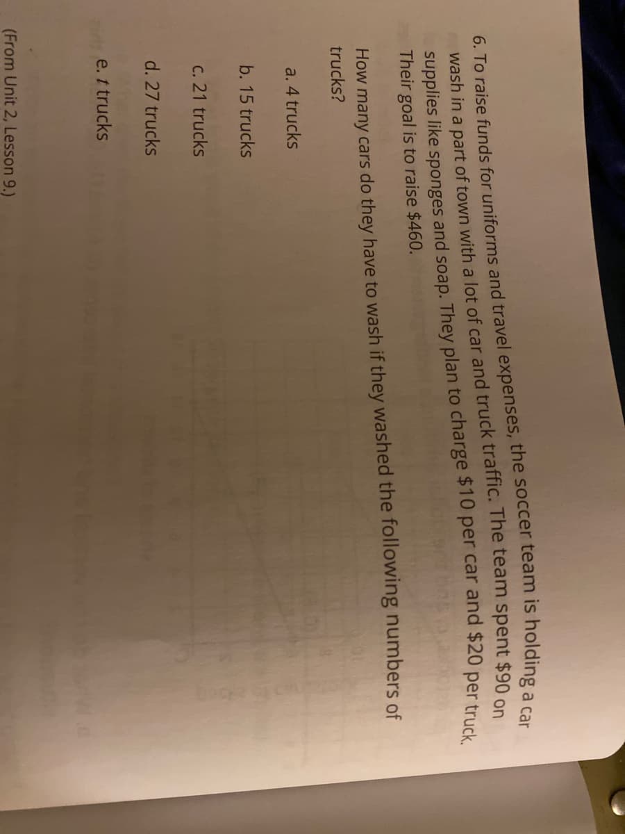 wash in a part of town with a lot of car and truck traffic. The team spent $90 o
Their goal is to raise $460.
How many cars do they have to wash if they washed the following numbers of
trucks?
a. 4 trucks
b. 15 trucks
C. 21 trucks
d. 27 trucks
e. t trucks
(From Unit 2, Lesson 9.)
6. To raise funds the team is a car
supplies like and soap. They plan to charge $10 per car and $20 per truck.
