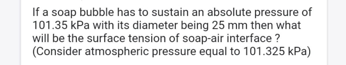 If a soap bubble has to sustain an absolute pressure of
101.35 kPa with its diameter being 25 mm then what
will be the surface tension of soap-air interface ?
(Consider atmospheric pressure equal to 101.325 kPa)
