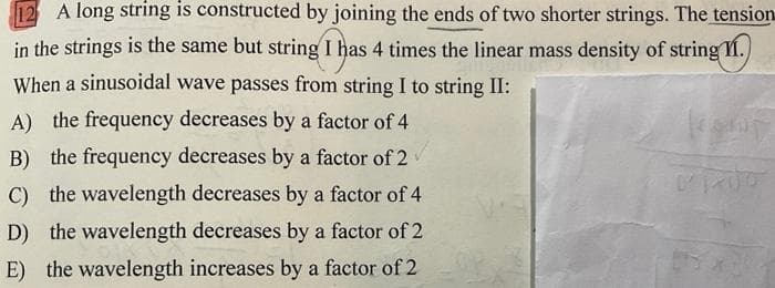 12 A long string is constructed by joining the ends of two shorter strings. The tension
in the strings is the same but string I has 4 times the linear mass density of string II.
When a sinusoidal wave passes from string I to string II:
A) the frequency decreases by a factor of 4
B) the frequency decreases by a factor of 2
C) the wavelength decreases by a factor of 4
D) the wavelength decreases by a factor of 2
E) the wavelength increases by a factor of 2