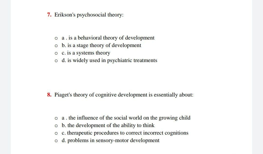 7. Erikson's psychosocial theory:
o a. is a behavioral theory of development
o b. is a stage theory of development
o c.is a systems theory
o d. is widely used in psychiatric treatments
8. Piaget's theory of cognitive development is essentially about:
o a. the influence of the social world on the growing child
o b. the development of the ability to think
c. therapeutic procedures to correct incorrect cognitions
o d. problems in sensory-motor development
