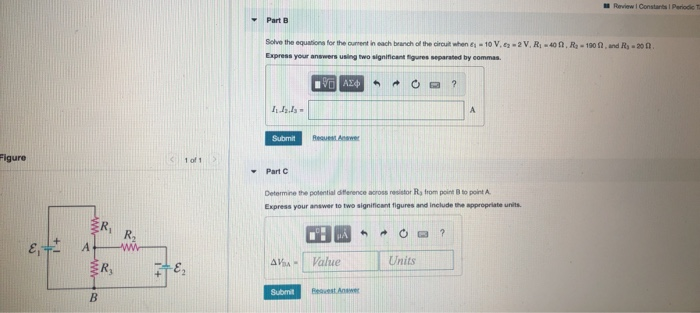 Review I Constants I Periode
Part B
Solve the equationa for the ourent in each branch of the circult when e- 10 V, ey -2 V, R40 n, R-190 n, and Ry - 20 0.
Express your answers using two significant figures separated by eommas.
ΑΣφ
Submit
Reauest Answer
Figure
<1 of 1
Part C
Determine the potential diference across resistor Ra from point B to point A
Express your answer to two significant figures and include the appropriate units.
ER,
R,
AVa-
Value
Units
R,
Submit
Beuest Answer
B.
