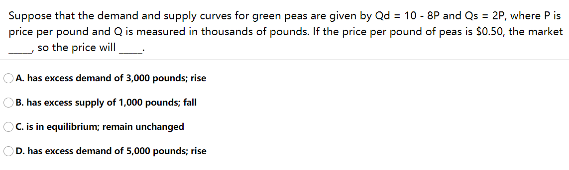 Suppose that the demand and supply curves for green peas are given by Qd = 10 - 8P and Qs = 2P, where P is
price per pound and Q is measured in thousands of pounds. If the price per pound of peas is $0.50, the market
so the price will
A. has excess demand of 3,000 pounds; rise
OB. has excess supply of 1,000 pounds; fall
OC. is in equilibrium; remain unchanged
D. has excess demand of 5,000 pounds; rise