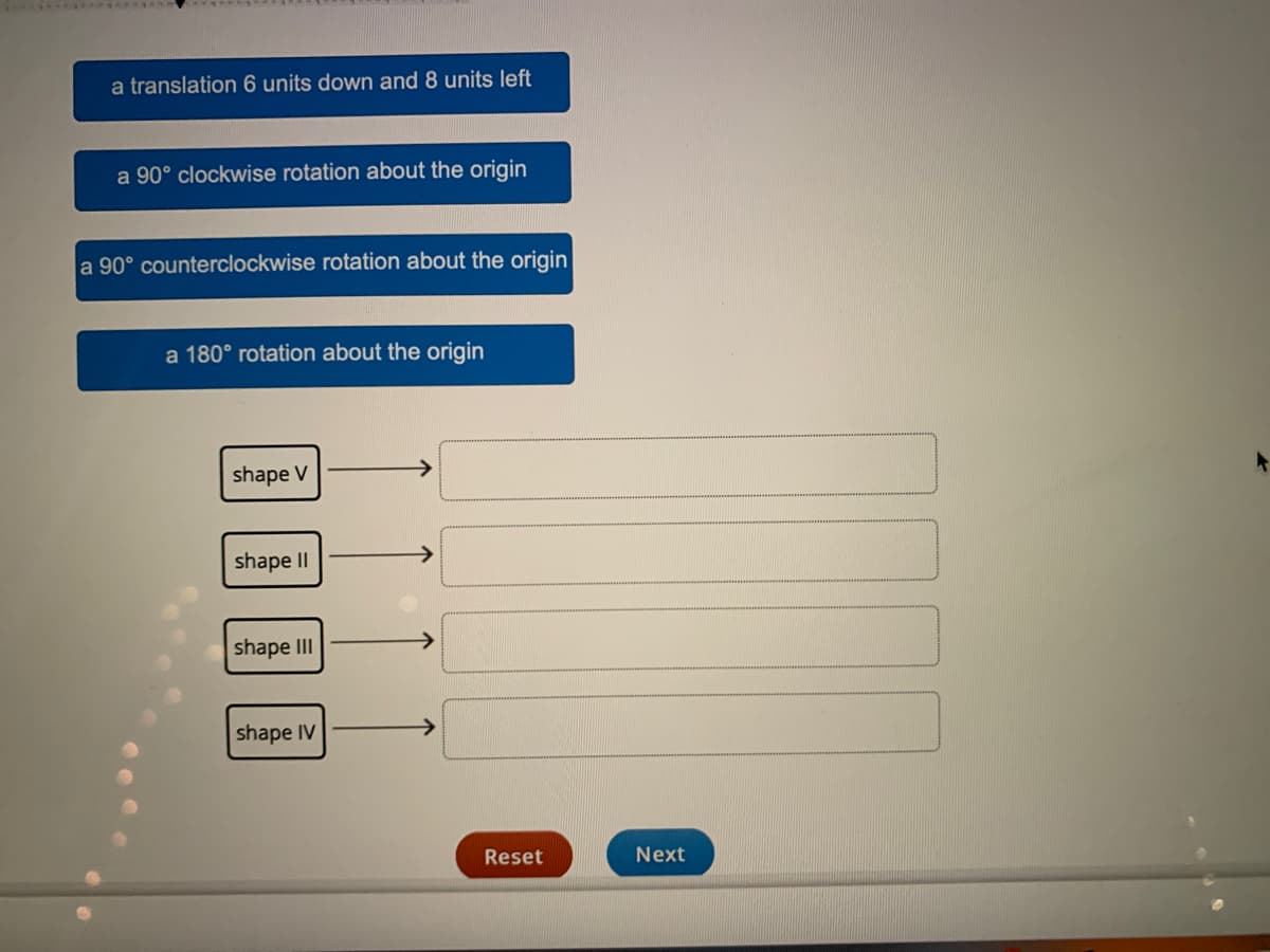 a translation 6 units down and 8 units left
a 90° clockwise rotation about the origin
a 90° counterclockwise rotation about the origin
a 180° rotation about the origin
shape V
shape II
shape III
shape IV
Reset
Next
