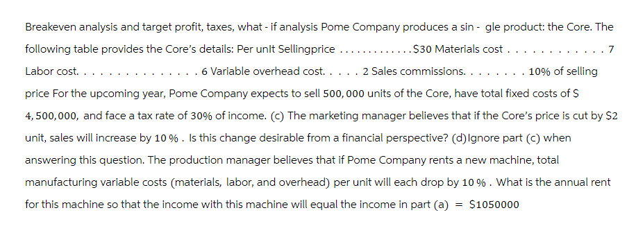 Breakeven analysis and target profit, taxes, what - if analysis Pome Company produces a single product: the Core. The
.....$30 Materials cost. . .
7
following table provides the Core's details: Per unlt Selling price.
Labor cost. . . .
. . . 6 Variable overhead cost. . . . . 2 Sales commissions. . . . . . . . 10% of selling
price for the upcoming year, Pome Company expects to sell 500,000 units of the Core, have total fixed costs of $
4,500,000, and face a tax rate of 30% of income. (c) The marketing manager believes that if the Core's price is cut by $2
unit, sales will increase by 10% . Is this change desirable from a financial perspective? (d) Ignore part (c) when
answering this question. The production manager believes that if Pome Company rents a new machine, total
manufacturing variable costs (materials, labor, and overhead) per unit will each drop by 10%. What is the annual rent
for this machine so that the income with this machine will equal the income in part (a) = $1050000