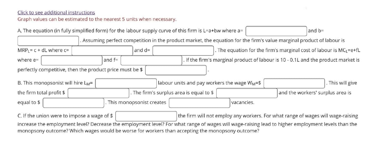 Click to see additional instructions
Graph values can be estimated to the nearest 5 units when necessary.
A, The equation (in fully simplified form) for the labour supply curve of this firm is L=a+bw where a=
and b=
Assuming perfect competition in the product market, the equation for the firm's value marginal product of labour is
MRPL= c + dL where c=
and d=
The equation for the firm's marginal cost of labour is MCL=e+fL
where e=
and f=
If the firm's marginal product of labour is 10 - 0.1L and the product market is
perfectly competitive, then the product price must be $
B. This monopsonist will hire LM=
labour units and pay workers the wage WM=$
This will give
the firm total profit $
The firm's surplus area is equal to $
and the workers' surplus area is
equal to $
This monopsonist creates
vacancies.
C. If the union were to impose a wage of $
the firm will not employ any workers. For what range of wages will wage-raising
increase the employment level? Decrease the employment level? For what range of wages will wage-raising lead to higher employment levels than the
monopsony outcome? Which wages would be worse for workers than accepting the monopsony outcome?
