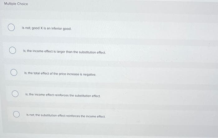 Multiple Choice
Is not; good X is an inferior good.
is; the income effect is larger than the substitution effect.
Is; the total effect of the price increase is negative.
Is; the income effect reinforces the substitution effect.
is not; the substitution effect reinforces the income etffect.
