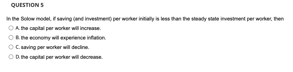 QUESTION 5
In the Solow model, if saving (and investment) per worker initially is less than the steady state investment per worker, then
O A. the capital per worker will increase.
O B. the economy will experience inflation.
O C. saving per worker will decline.
O D. the capital per worker will decrease.
