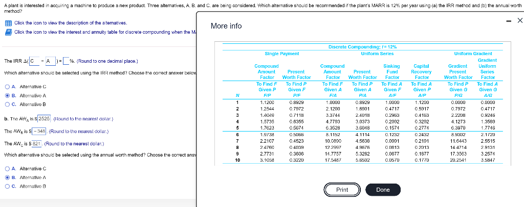 A plant is interested in acquiring a machine to produce a new product. Three altematives, A. B. and C. are being oonsidered. Which alternative should be recommended if the plant's MARRis 12% per year using (a) the IRR method and (b) the annual worth
method?
E Click the icon to view the description of the alternatives.
- X
More info
E Click the icon to view the interest and annuity table for discrete compounding when the M
Discrete Compounding: =12%
Single Payment
Uniform Series
Uniform Gradlent
The IRR AC - A )= %. (Round to one decimal place.)
Gradlent
Сompound
Аmount
Uniform
Compound
Аmount
Sinking
Fund
Capital
Recovery
Factor
Gradient
Which alternative should be selected using the IRR method? Choose the correct answer below
Present
Present
Present
Series
Factor
To Find F
Worth Factor
Factor
Worth Factor
Factor
Worth Factor
Factor
To Find A
Given G
To Find P
To Find F
To Find P
To Find A
Given F
To Find A
To Find P
O A. Alternative C
Given P
Given F
Given A
Given A
Given P
Given G
O B. Allernalive A
N
F/P
PIE
FIA
PIA
A/F
A/P
PIG
A/G
OC. Allernalive B
1
1.1200
0.8929
1.0000
0.8929
1.0000
1.1200
0.0000
0.0000
1.2544
0.7972
2.1200
1.6901
0.4717
0.5917
0.7972
0.4717
3
1.4049
0.7118
3.3744
2.4018
0.2963
0.4163
2.2208
0.924E
b. The AW, is s 2525 (Round to tne nearest collar.)
4
1.5735
0.6355
4.7793
3.0373
0.2002
0.3202
4.1273
1.3569
5
1.7623
0.5674
6.3528
3.6048
0.1574
0.2774
6.3970
1.7746
The AW, is s -348. (Round to the nearesl doller.)
6
1.9738
0.5066
8.1152
4.1114
0.1232
0.2432
8.9302
2.1720
0.2101
0 2013
7
2.2107
0.4523
10.0890
4.5638
0.0001
11.6443
2.5515
The AW, is $ 821. (Round to the nearest dollar.)
2.4760
0.4039
12.2997
4.9676
O D813
14.4714
2.9131
Which alternative should be selected using the annual worth method? Choose the oorrect ans
9
2.7731
0.3600
14.7757
5.3282
0.0677
0.1877
17.3563
3.2674
10
3.1068
0.3220
17.5487
5.6502
0.0570
0.1770
20.2541
3.5847
O A. Alternative C
O B. Alternative A
OC. Alternative B
Print
Done
