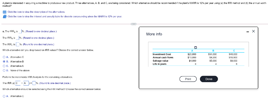 A plant is interested in acquiring a machine to produce a new product. Three altematives, A. B. and C, are being considered. Which altermative should be recommended if the plant's MARR is 12% per year using (a) the IRR method and (b) the annual worth
method?
E Click the icon lo view the descriplion of the allernalives.
E Click the icon to view the interest and annuity table for discrete compounding when the MARR is 12% per ycar.
a. The IRR, is %. (Round to crie decirmal placs.)
More info
The IRR, is %. (Round lo one decimal place.)
The IRR- is %. (Round lo one decirrial place.)
Which allernative will you drop based on IRR values? Choose the correct answer below.
B
Investment Cost
S31,000
$20,800
$10,000
$1,000
S16,000
O A. Alurnalive C
Annual cash flows
59,200
S10,900
Salvage value
Life in years
O B. Alternative B
$5,000
s9,000
3
OC. Alternative A
O D. None cr the above
Perform the incremental IRRAnalysis for the remaining aitematives.
Print
Done
The IRR A(C - A )- %. (Round to one decimal place.)
Which alternative should be selected using the IRR method? Chocse the correct answer below.
O A. Alternative C
