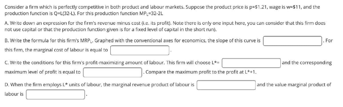 Consider a firm which is perfectly competitive in both product and labour markets. Suppose the product price is p=$1.21, wage is w=$11, and the
production function is Q=L(32-L). For this production function MPL=32-2L
A. Write down an expression for the firm's revenue minus cost (i.e. its profit). Note there is only one input here, you can consider that this firm does
not use capital or that the production function given is for a fixed level of capital in the short run).
B. Write the formula for this firm's MRP. Graphed with the conventional axes for economics, the slope of this curve is
For
this firm, the marginal cost of labour is equal to
C. Write the conditions for this firm's profit-maximizing amount of labour. This firm will choose L*=
and the corresponding
maximum level of profit is equal to
. Compare the maximum profit to the profit at L*+1.
D. When the firm employs L* units of labour, the marginal revenue product of labour is
and the value marginal product of
labour is
