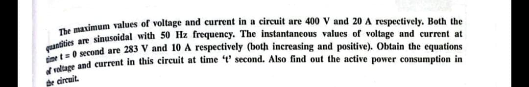 The maximum values of voltage and current in a circuit are 400 V and 20 A respectively. Both the
quantities are sinusoidal with 50 Hz frequency. The instantaneous values of voltage and current at
et=0 second are 283 V and 10 A respectively (both increasing and positive). Obtain the equations
of voltage and current in this circuit at time 't' second. Also find out the active power consumption in
the circuit.