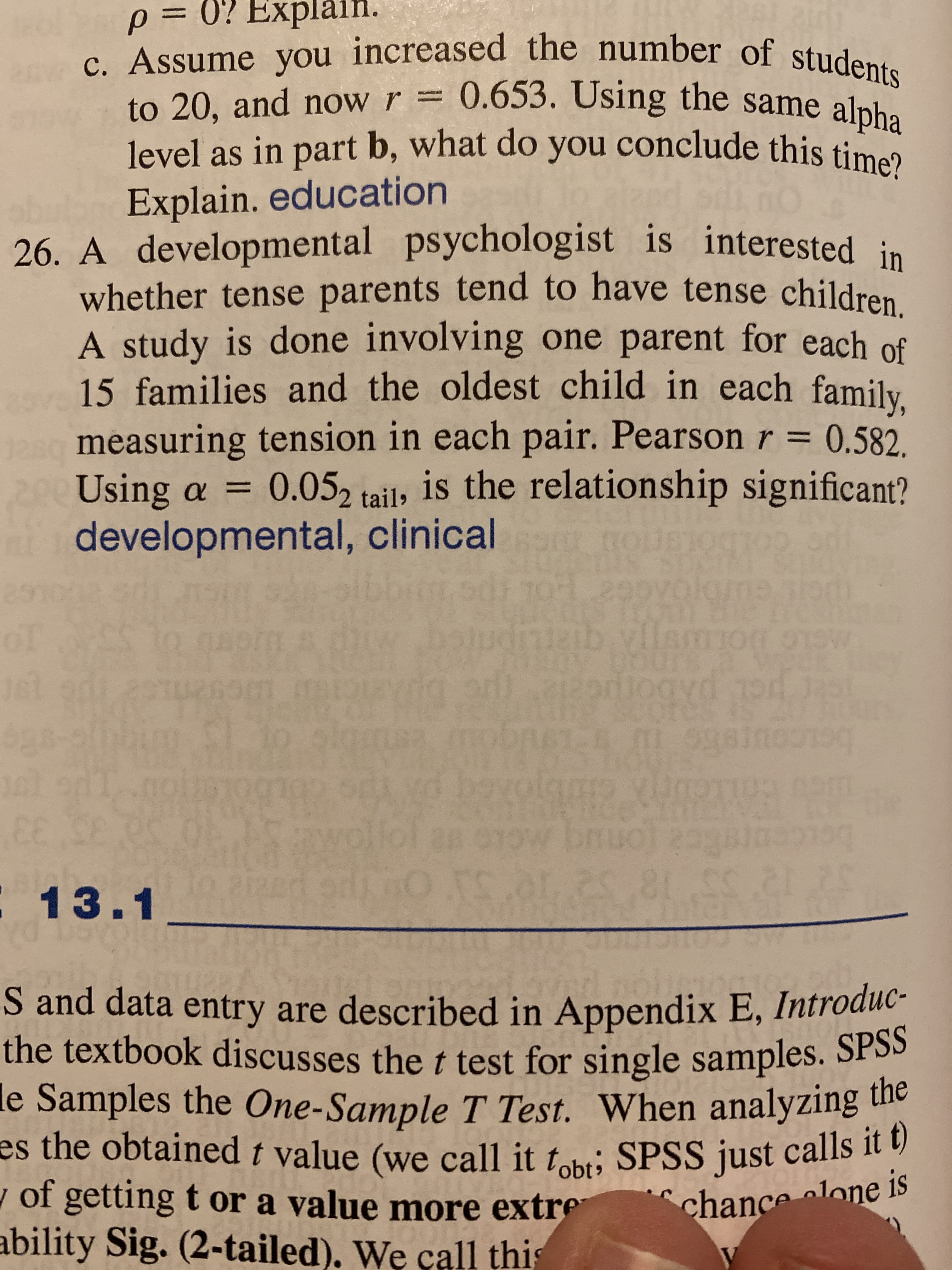 A developmental psychologist is interested in
whether tense parents tend to have tense children.
A study is done involving one parent for each of
15 families and the oldest child in each family.
measuring tension in each pair. Pearson r =
Using a
developmental, clinical
0.582,
0.05, tail, is the relationship significant?
%3D
