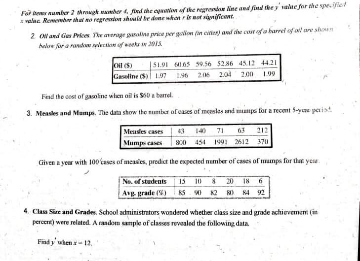 For items number 2 through number 4, find the equation of the regression line and find the y' value for the specified
x value. Remember that no regression should be done when r is not significant.
2. Oil and Gas Prices. The average gasoline price per gallon (in cities) and the cost of a barrel of oi! are shown
below for a random selection of weeks in 2015.
oil ($)
Gasoline ($) 1.97
|51.91 60.65 59.56 52.86 45.12 44.21
1.96 2.06 2.04 2.00 1.99
Find the cost of gasoline when oil is $60 a barrel.
3. Measles and Mumps. The data show the number of cases of measles and mumps for a recent 5-year periot.
Measles cases
Mumps cases
43 140 71
63 212
800 454 1991 2612 370
Given a year with 100'cases of measles, predict the expected number of cases of mumps for that year.
No. of students
15
10
8 20 18 6
Avg. grade (%) 85 90 82 80 84 92
4. Class Size and Grades, School administrators wondered whether class size and grade achievement (in
percent) were related. A random sample of classes revealed the following data.
Find y when x= 12.
