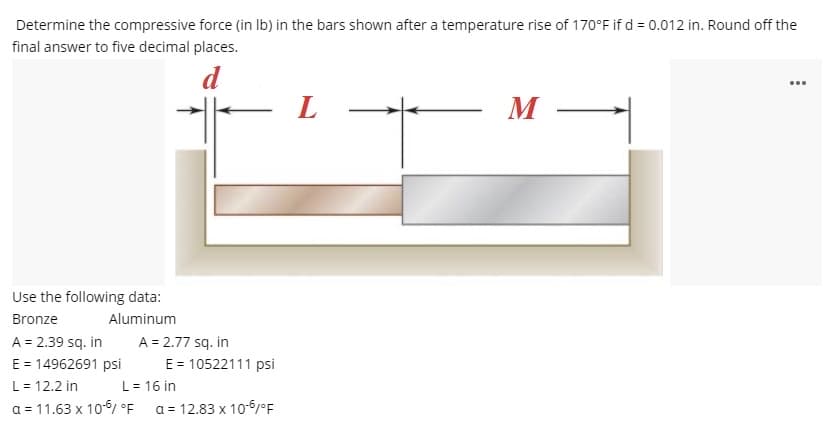 Determine the compressive force (in Ib) in the bars shown after a temperature rise of 170°F if d = 0.012 in. Round off the
final answer to five decimal places.
d
...
M
Use the following data:
Bronze
Aluminum
A = 2.39 sq. in
E = 14962691 psi
L = 12.2 in
a = 11.63 x 10-6/ °F
A = 2.77 sq. in
E = 10522111 psi
L= 16 in
a = 12.83 x 10-6°F
