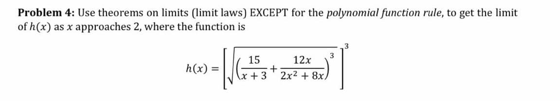 Problem 4: Use theorems on limits (limit laws) EXCEPT for the polynomial function rule, to get the limit
of h(x) as x approaches 2, where the function is
3
15
12x
h(x)
x + 3
2x2 + 8x.
