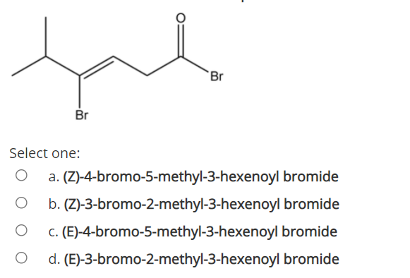 `Br
Br
Select one:
a. (Z)-4-bromo-5-methyl-3-hexenoyl bromide
b. (Z)-3-bromo-2-methyl-3-hexenoyl bromide
c. (E)-4-bromo-5-methyl-3-hexenoyl bromide
d. (E)-3-bromo-2-methyl-3-hexenoyl bromide
