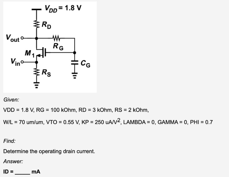 Vout
Vinº
VDD=1.8 V
J
ERD
M₁H
1
Rs
mA
RG
CG
Given:
VDD = 1.8 V, RG = 100 kOhm, RD= 3 kOhm, RS = 2 kOhm,
W/L = 70 um/um, VTO = 0.55 V, KP = 250 uA/V2, LAMBDA = 0, GAMMA = 0, PHI = 0.7
Find:
Determine the operating drain current.
Answer:
ID=