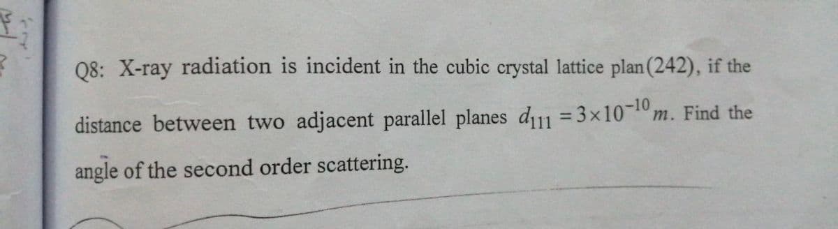 Q8: X-ray radiation is incident in the cubic crystal lattice plan (242), if the
distance between two adjacent parallel planes d11 =3x10-10,
m. Find the
angle of the second order scattering.
